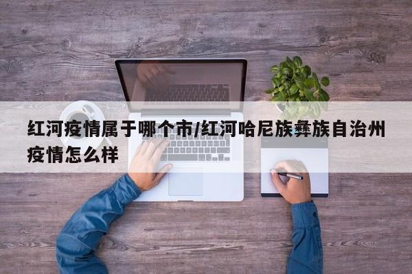 红河疫情属于哪个市/红河哈尼族彝族自治州疫情怎么样