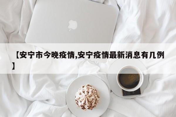 【安宁市今晚疫情,安宁疫情最新消息有几例】