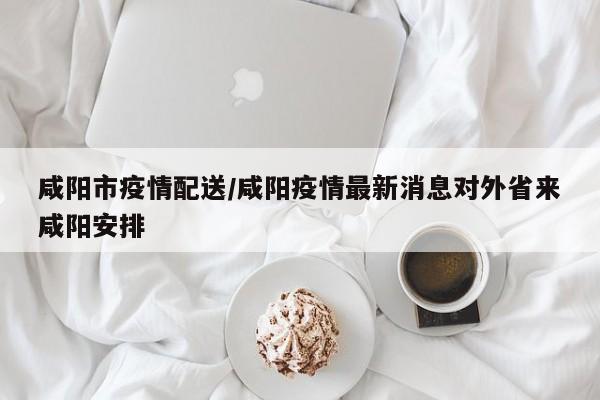 咸阳市疫情配送/咸阳疫情最新消息对外省来咸阳安排