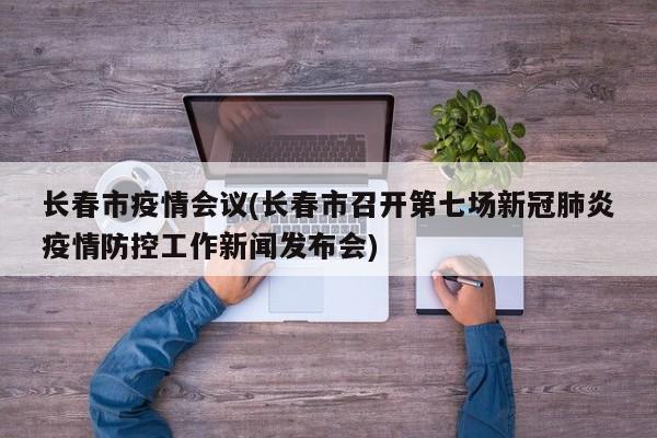 长春市疫情会议(长春市召开第七场新冠肺炎疫情防控工作新闻发布会)