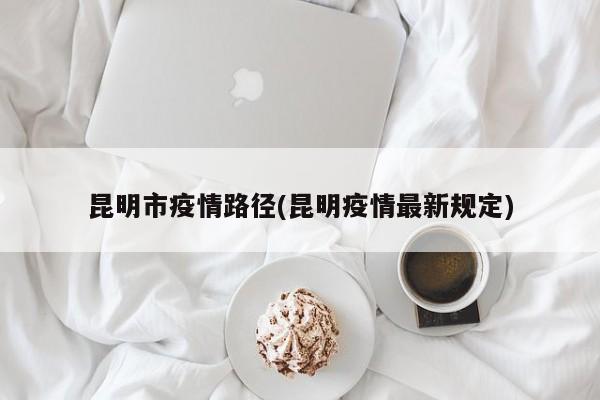 昆明市疫情路径(昆明疫情最新规定)