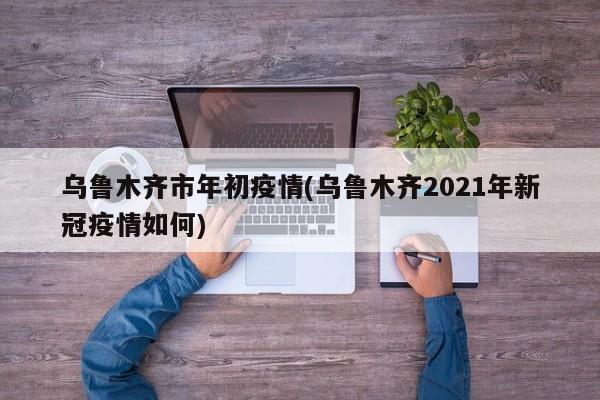 乌鲁木齐市年初疫情(乌鲁木齐2021年新冠疫情如何)