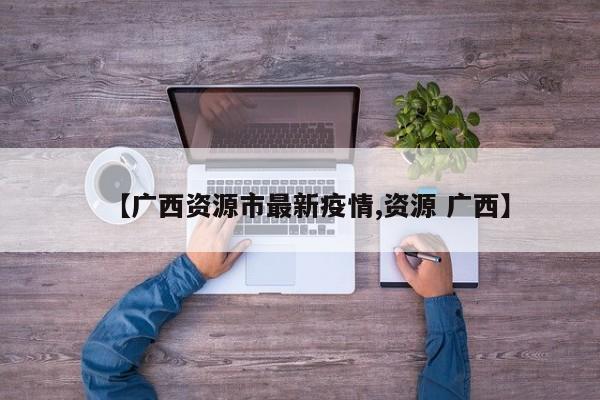 【广西资源市最新疫情,资源 广西】