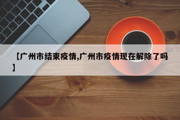 【广州市结束疫情,广州市疫情现在解除了吗】