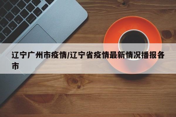 辽宁广州市疫情/辽宁省疫情最新情况播报各市