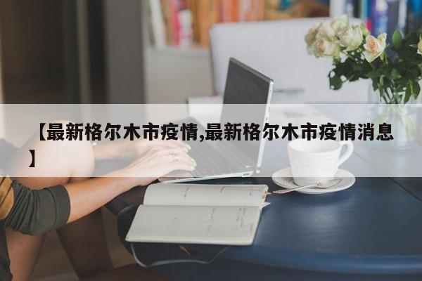 【最新格尔木市疫情,最新格尔木市疫情消息】