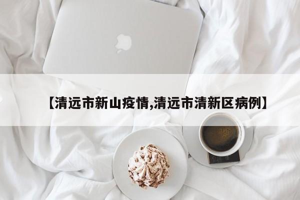【清远市新山疫情,清远市清新区病例】