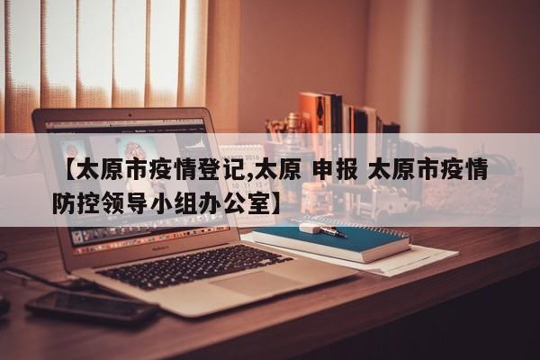 【太原市疫情登记,太原 申报 太原市疫情防控领导小组办公室】