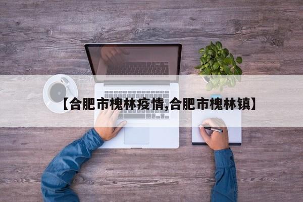 【合肥市槐林疫情,合肥市槐林镇】