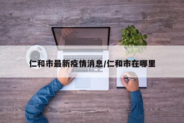 仁和市最新疫情消息/仁和市在哪里