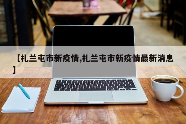 【扎兰屯市新疫情,扎兰屯市新疫情最新消息】