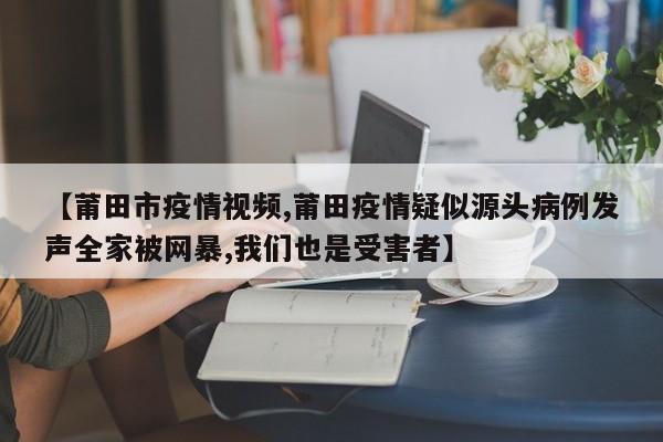 【莆田市疫情视频,莆田疫情疑似源头病例发声全家被网暴,我们也是受害者】