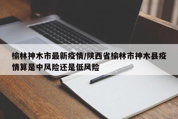 榆林神木市最新疫情/陕西省榆林市神木县疫情算是中风险还是低风险