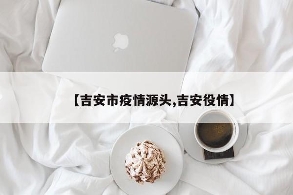 【吉安市疫情源头,吉安役情】