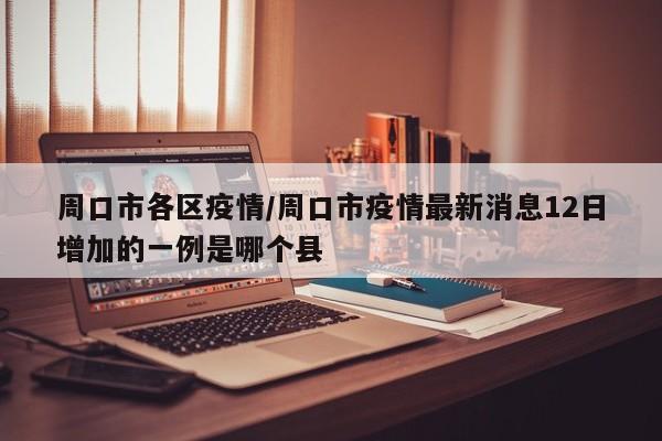 周口市各区疫情/周口市疫情最新消息12日增加的一例是哪个县