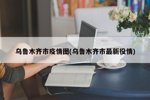 乌鲁木齐市疫情图(乌鲁木齐市最新役情)