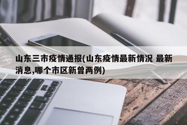 山东三市疫情通报(山东疫情最新情况 最新消息,哪个市区新曾两例)