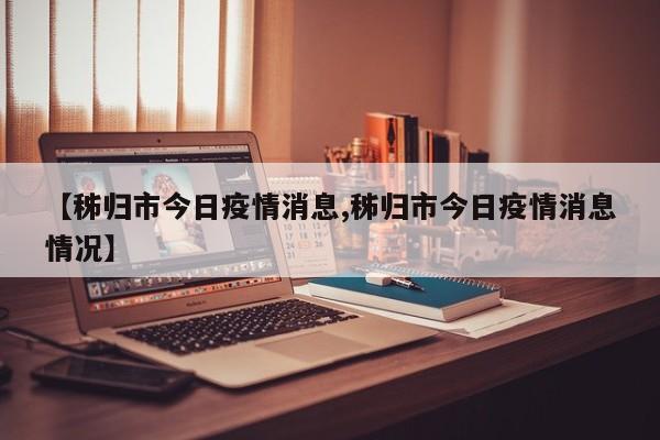 【秭归市今日疫情消息,秭归市今日疫情消息情况】