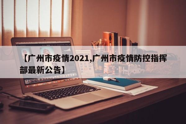 【广州市疫情2021,广州市疫情防控指挥部最新公告】