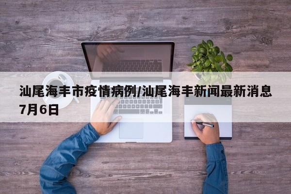 汕尾海丰市疫情病例/汕尾海丰新闻最新消息7月6日