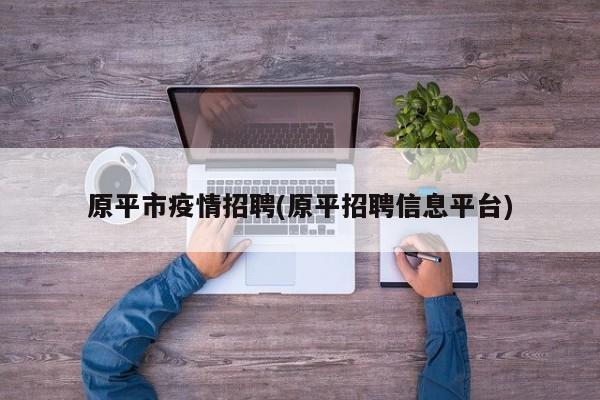 原平市疫情招聘(原平招聘信息平台)