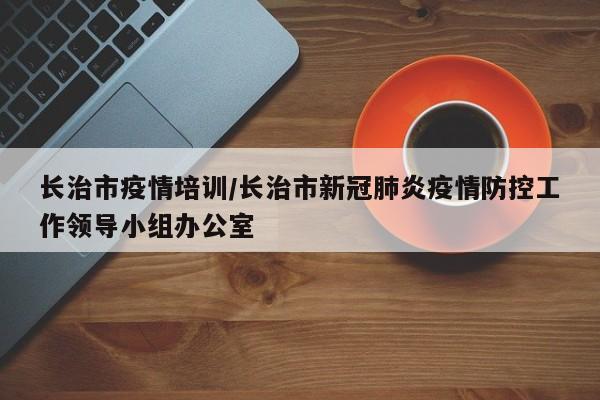 长治市疫情培训/长治市新冠肺炎疫情防控工作领导小组办公室